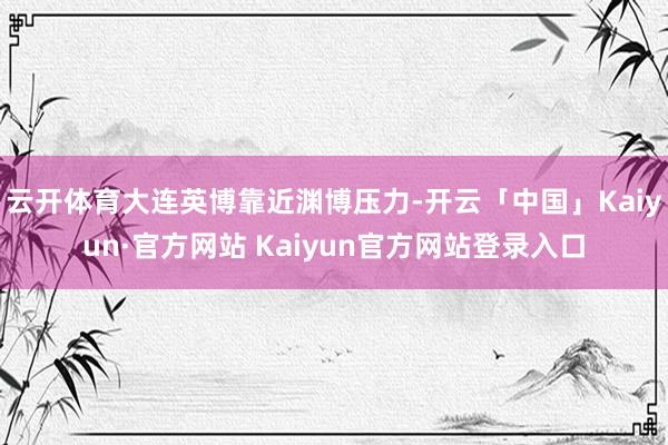 云开体育大连英博靠近渊博压力-开云「中国」Kaiyun·官方网站 Kaiyun官方网站登录入口