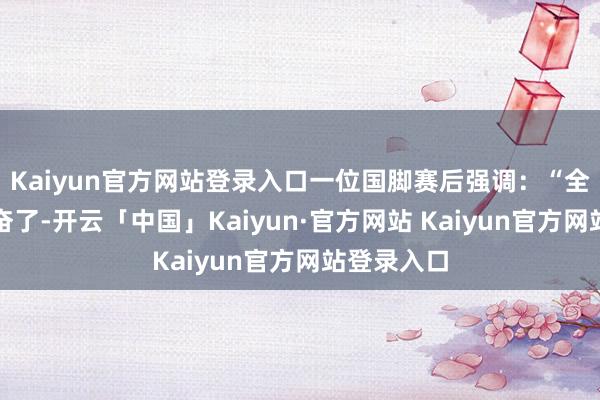 Kaiyun官方网站登录入口一位国脚赛后强调：“全球果然发奋了-开云「中国」Kaiyun·官方网站 Kaiyun官方网站登录入口