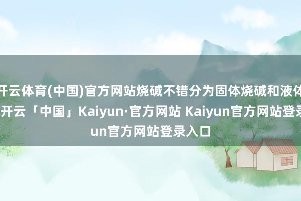 开云体育(中国)官方网站烧碱不错分为固体烧碱和液体烧碱-开云「中国」Kaiyun·官方网站 Kaiyun官方网站登录入口