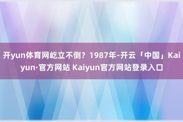 开yun体育网屹立不倒？1987年-开云「中国」Kaiyun·官方网站 Kaiyun官方网站登录入口